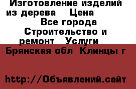 Изготовление изделий из дерева  › Цена ­ 10 000 - Все города Строительство и ремонт » Услуги   . Брянская обл.,Клинцы г.
